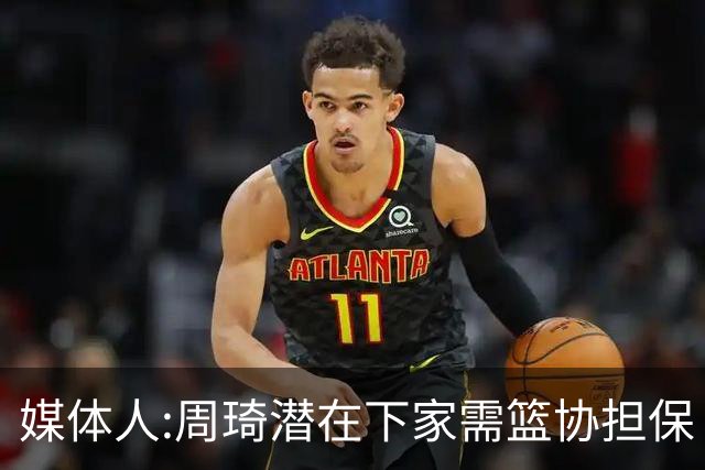 媒体人:周琦潜在下家需篮协担保 篮协不敢担保