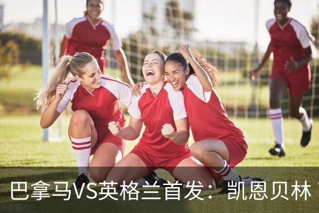 巴拿马VS英格兰首发：凯恩贝林 萨卡拉什福德配罗杰斯